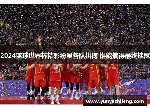 2024篮球世界杯精彩纷呈各队拼搏 谁能摘得最终桂冠