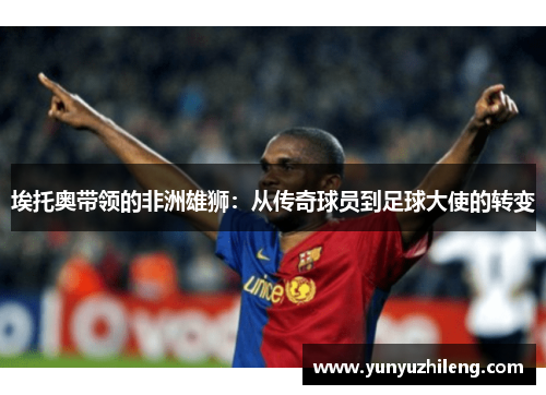 埃托奥带领的非洲雄狮：从传奇球员到足球大使的转变
