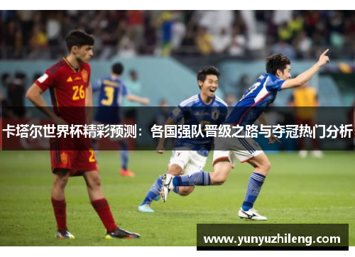 卡塔尔世界杯精彩预测：各国强队晋级之路与夺冠热门分析